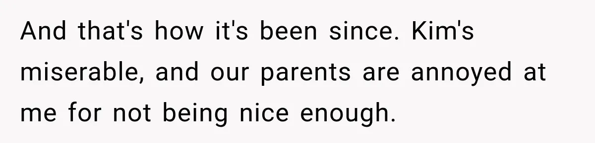 And that's how it's been since. Kim's miserable, and our parents are annoyed at me for not being nice enough.