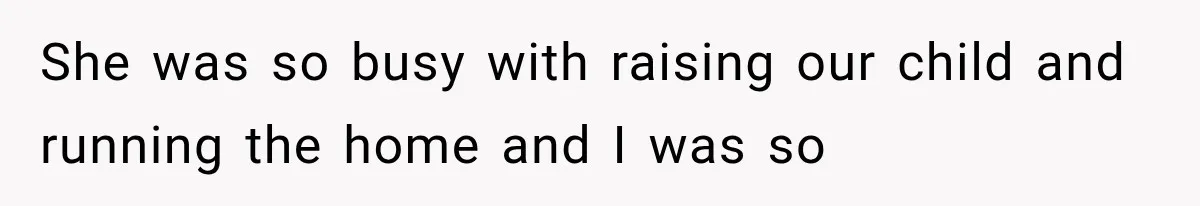 She was so busy with raising our child and running the home and I was so