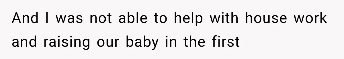 And I was not able to help with house work and raising our baby in the first