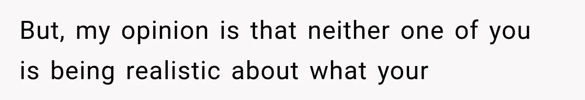 But, my opinion is that neither one of you is being realistic about what your