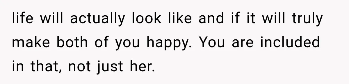 life will actually look like and if it will truly make both of you happy. You are included in that, not just her.