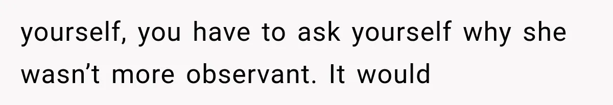 yourself, you have to ask yourself why she wasn’t more observant. It would