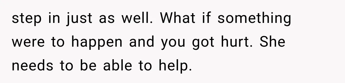 step in just as well. What if something were to happen and you got hurt. She needs to be able to help.