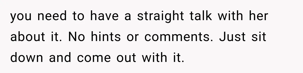 you need to have a straight talk with her about it. No hints or comments. Just sit down and come out with it.