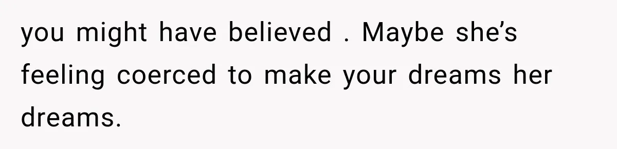 you might have believed . Maybe she’s feeling coerced to make your dreams her dreams.