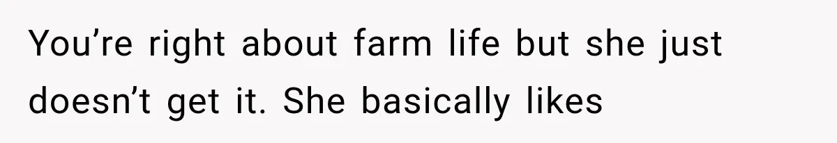 You’re right about farm life but she just doesn’t get it. She basically likes