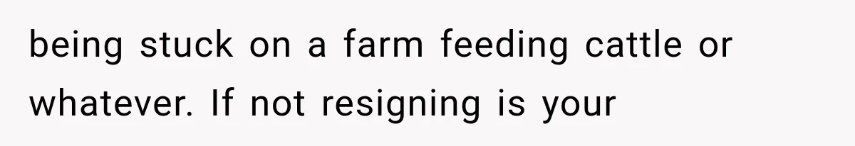 being stuck on a farm feeding cattle or whatever. If not resigning is your