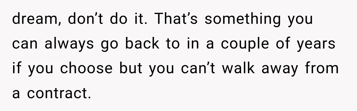 dream, don’t do it. That’s something you can always go back to in a couple of years if you choose but you can’t walk away from a contract.