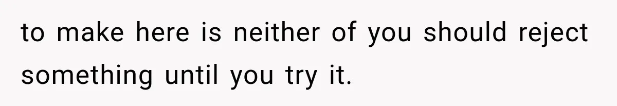 to make here is neither of you should reject something until you try it.