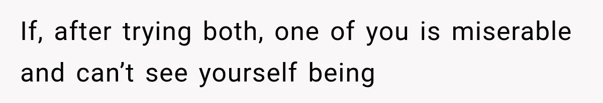 If, after trying both, one of you is miserable and can’t see yourself being