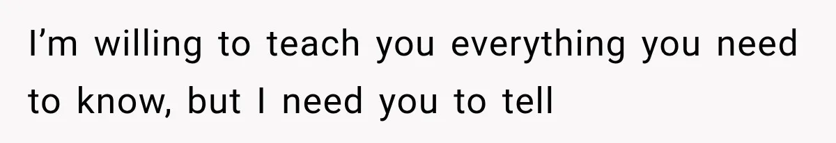 I’m willing to teach you everything you need to know, but I need you to tell