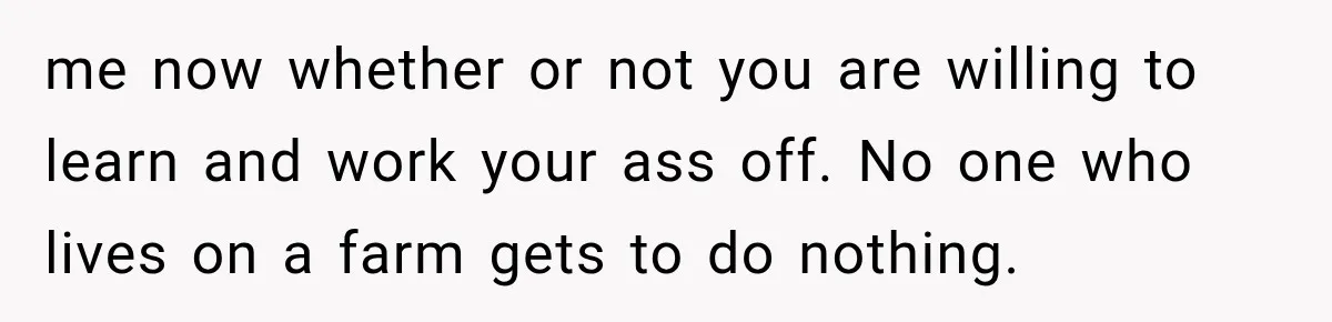 me now whether or not you are willing to learn and work your ass off. No one who lives on a farm gets to do nothing.