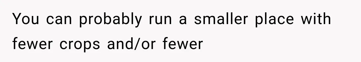 You can probably run a smaller place with fewer crops and/or fewer