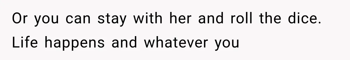Or you can stay with her and roll the dice. Life happens and whatever you
