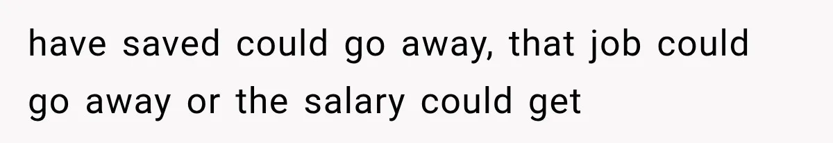 have saved could go away, that job could go away or the salary could get