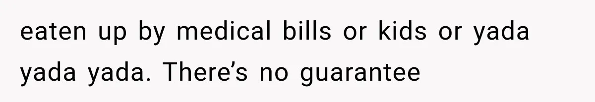 eaten up by medical bills or kids or yada yada yada. There’s no guarantee