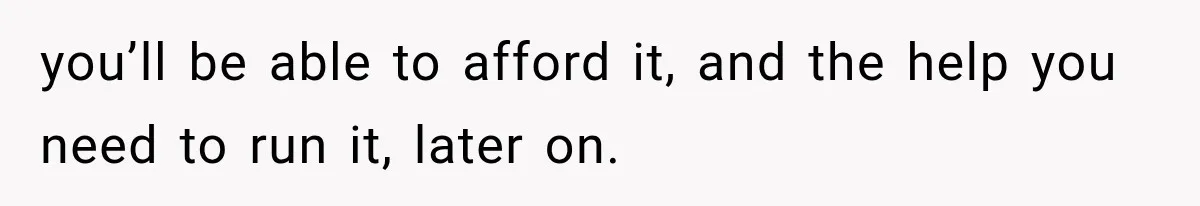 you’ll be able to afford it, and the help you need to run it, later on.