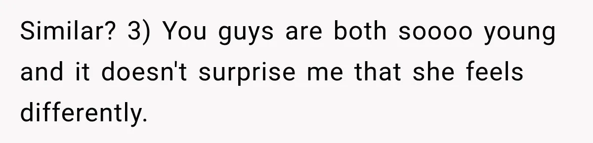 Similar? 3) You guys are both soooo young and it doesn't surprise me that she feels differently.