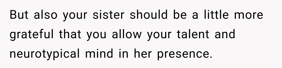 But also your sister should be a little more grateful that you allow your talent and neurotypical mind in her presence.
