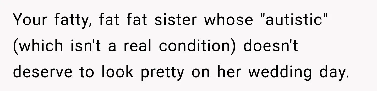 Your fatty, fat fat sister whose "autistic" (which isn't a real condition) doesn't deserve to look pretty on her wedding day.