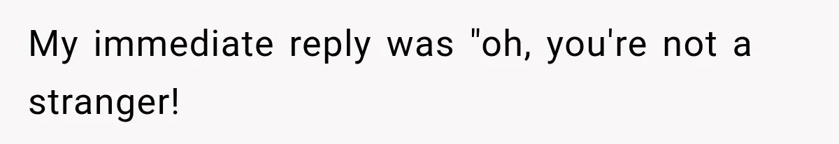 My immediate reply was "oh, you're not a stranger!