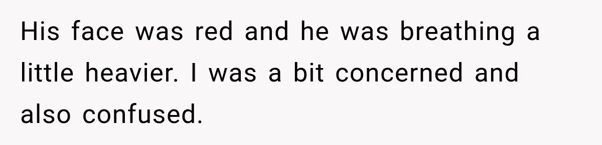 His face was red and he was breathing a little heavier. I was a bit concerned and also confused.
