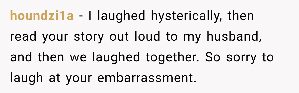 houndzi1a − I laughed hysterically, then read your story out loud to my husband, and then we laughed together. So sorry to laugh at your embarrassment.