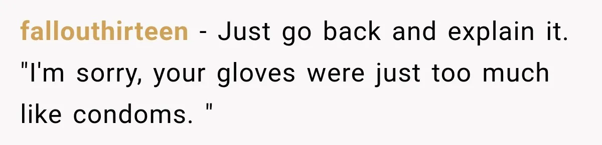 fallouthirteen − Just go back and explain it. "I'm sorry, your gloves were just too much like condoms. "