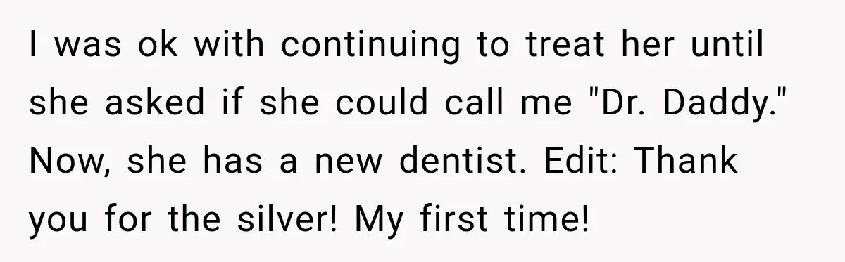 I was ok with continuing to treat her until she asked if she could call me "Dr. Daddy." Now, she has a new dentist. Edit: Thank you for the silver!...