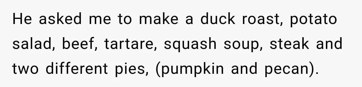He asked me to make a duck roast, potato salad, beef, tartare, squash soup, steak and two different pies, (pumpkin and pecan).