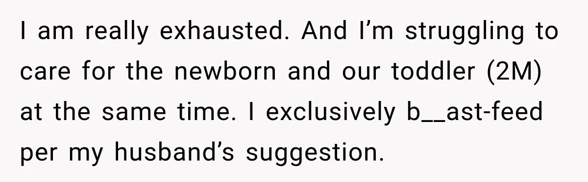 I am really exhausted. And I’m struggling to care for the newborn and our toddler (2M) at the same time. I exclusively b__ast-feed per my husband’s suggestion.