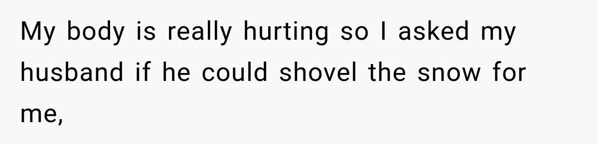 My body is really hurting so I asked my husband if he could shovel the snow for me,