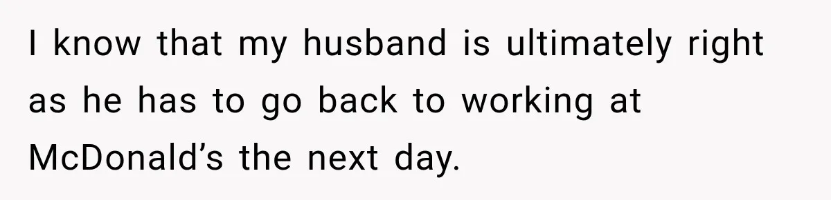 I know that my husband is ultimately right as he has to go back to working at McDonald’s the next day.