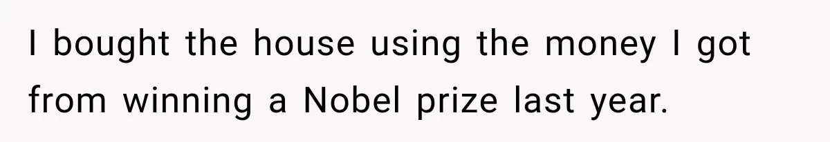 I bought the house using the money I got from winning a Nobel prize last year.