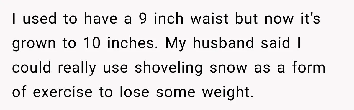 I used to have a 9 inch waist but now it’s grown to 10 inches. My husband said I could really use shoveling snow as a form of exercise to...