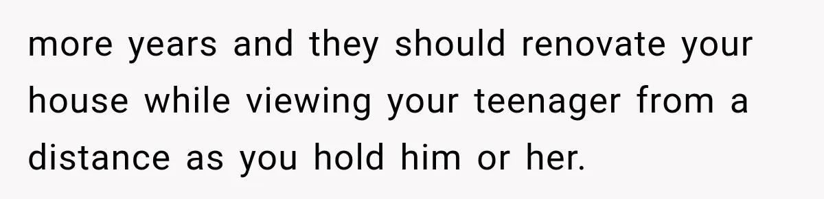 more years and they should renovate your house while viewing your teenager from a distance as you hold him or her.