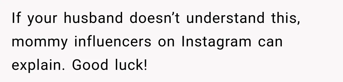 If your husband doesn’t understand this, mommy influencers on Instagram can explain. Good luck!