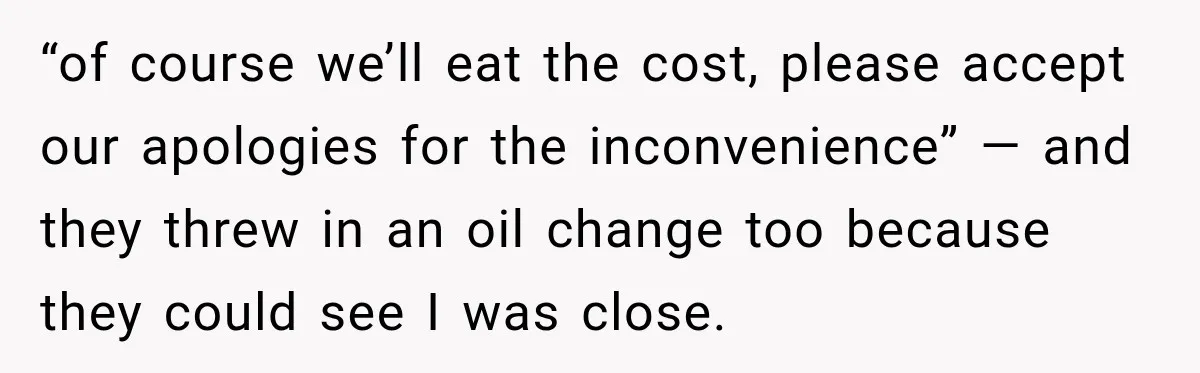 “of course we’ll eat the cost, please accept our apologies for the inconvenience” — and they threw in an oil change too because they could see I was close.