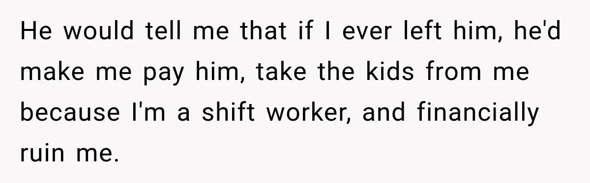 Husband Threatened Divorce Revenge, Then Lost Almost Everything He Tried To Protect He would tell me that if I ever left him, he'd make me pay him, take the kids from me because I'm a shift worker, and financially ruin me.