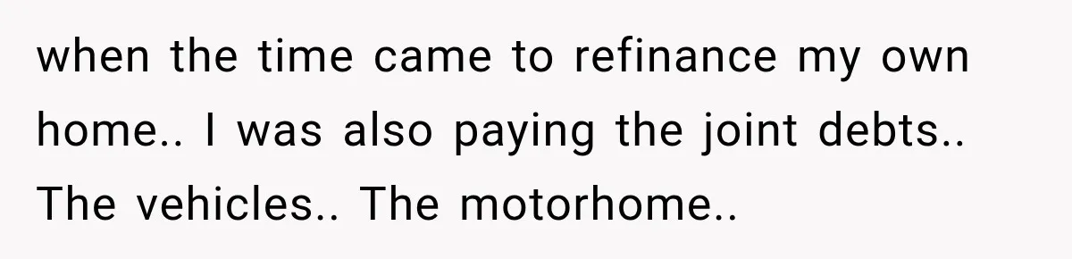 Husband Threatened Divorce Revenge, Then Lost Almost Everything He Tried To Protect when the time came to refinance my own home.. I was also paying the joint debts.. The vehicles.. The motorhome..