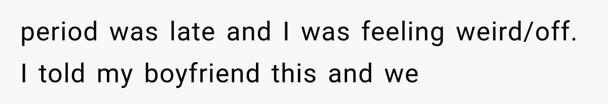 period was late and I was feeling weird/off. I told my boyfriend this and we