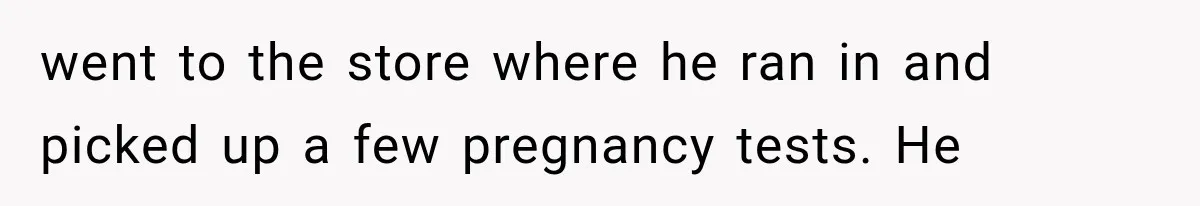 went to the store where he ran in and picked up a few pregnancy tests. He