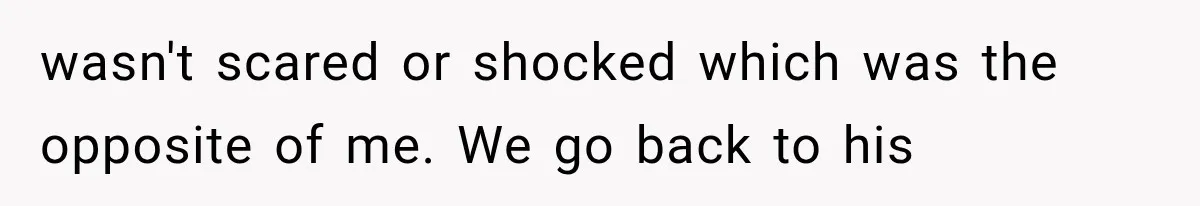 wasn't scared or shocked which was the opposite of me. We go back to his