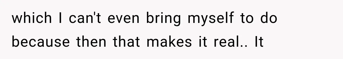which I can't even bring myself to do because then that makes it real.. It