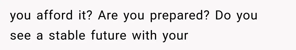 you afford it? Are you prepared? Do you see a stable future with your