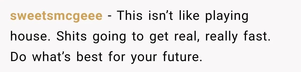 sweetsmcgeee − This isn’t like playing house. Shits going to get real, really fast. Do what’s best for your future.