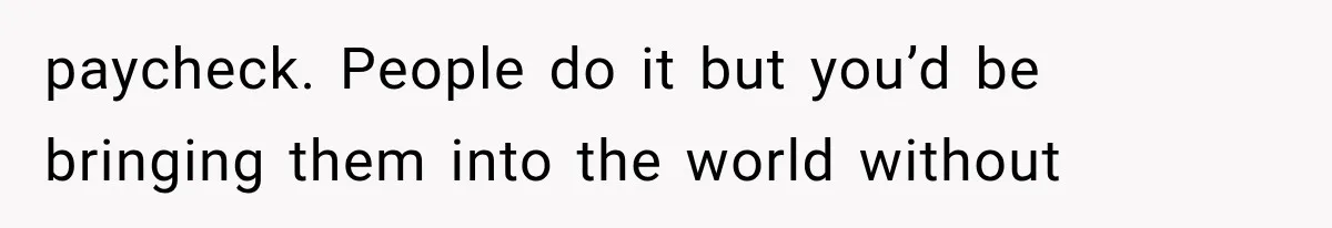 paycheck. People do it but you’d be bringing them into the world without