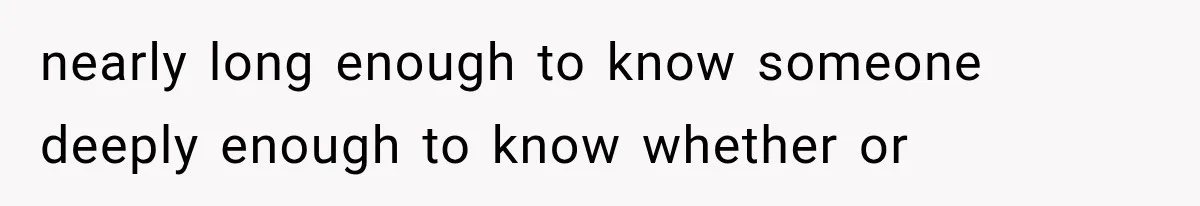 nearly long enough to know someone deeply enough to know whether or