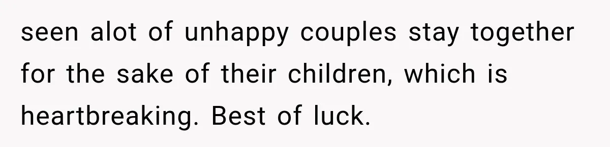 seen alot of unhappy couples stay together for the sake of their children, which is heartbreaking. Best of luck.