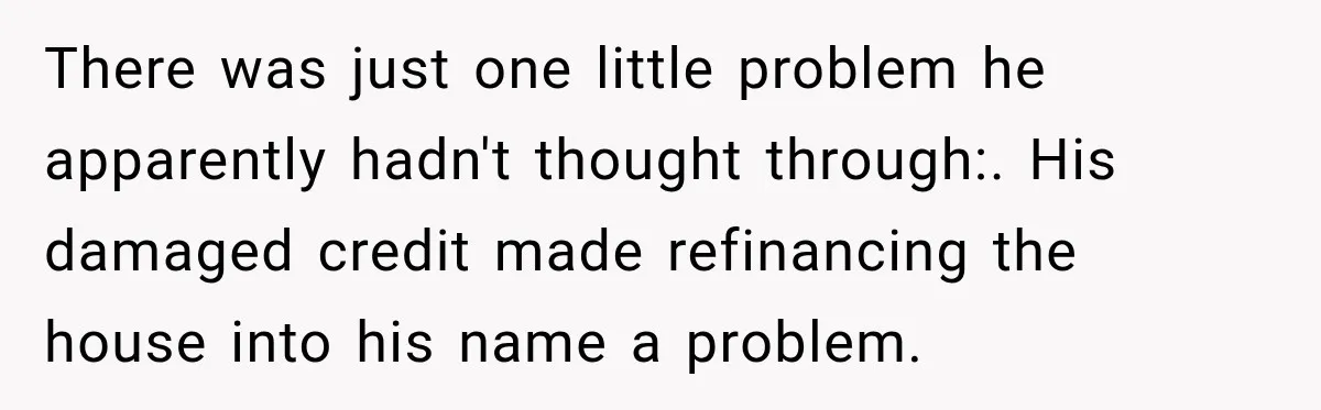 Husband Threatened Divorce Revenge, Then Lost Almost Everything He Tried To Protect There was just one little problem he apparently hadn't thought through:. His damaged credit made refinancing the house into his name a problem.